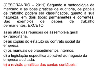 (CESGRANRIO – 2011) Segundo a metodologia de
mercado e as boas práticas de auditoria, os papéis
de trabalho podem ser classificados, quanto à sua
natureza, em dois tipos: permanentes e correntes.
São exemplos de papéis de trabalho
permanentes, EXCETO
a) as atas das reuniões de assembleia geral
extraordinária.
b) as cópias do estatuto ou contrato social da
empresa.
c) os manuais de procedimentos internos.
d) a legislação específica aplicável ao negócio da
empresa auditada.
e) a revisão analítica das contas contábeis.
 