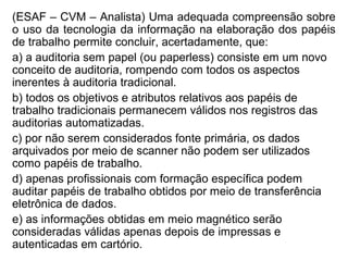 (ESAF – CVM – Analista) Uma adequada compreensão sobre
o uso da tecnologia da informação na elaboração dos papéis
de trabalho permite concluir, acertadamente, que:
a) a auditoria sem papel (ou paperless) consiste em um novo
conceito de auditoria, rompendo com todos os aspectos
inerentes à auditoria tradicional.
b) todos os objetivos e atributos relativos aos papéis de
trabalho tradicionais permanecem válidos nos registros das
auditorias automatizadas.
c) por não serem considerados fonte primária, os dados
arquivados por meio de scanner não podem ser utilizados
como papéis de trabalho.
d) apenas profissionais com formação específica podem
auditar papéis de trabalho obtidos por meio de transferência
eletrônica de dados.
e) as informações obtidas em meio magnético serão
consideradas válidas apenas depois de impressas e
autenticadas em cartório.
 