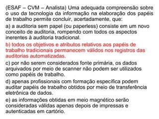 (ESAF – CVM – Analista) Uma adequada compreensão sobre
o uso da tecnologia da informação na elaboração dos papéis
de trabalho permite concluir, acertadamente, que:
a) a auditoria sem papel (ou paperless) consiste em um novo
conceito de auditoria, rompendo com todos os aspectos
inerentes à auditoria tradicional.
b) todos os objetivos e atributos relativos aos papéis de
trabalho tradicionais permanecem válidos nos registros das
auditorias automatizadas.
c) por não serem considerados fonte primária, os dados
arquivados por meio de scanner não podem ser utilizados
como papéis de trabalho.
d) apenas profissionais com formação específica podem
auditar papéis de trabalho obtidos por meio de transferência
eletrônica de dados.
e) as informações obtidas em meio magnético serão
consideradas válidas apenas depois de impressas e
autenticadas em cartório.
 