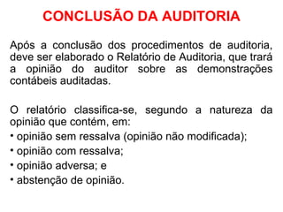 CONCLUSÃO DA AUDITORIA
Após a conclusão dos procedimentos de auditoria,
deve ser elaborado o Relatório de Auditoria, que trará
a opinião do auditor sobre as demonstrações
contábeis auditadas.
O relatório classifica-se, segundo a natureza da
opinião que contém, em:
• opinião sem ressalva (opinião não modificada);
• opinião com ressalva;
• opinião adversa; e
• abstenção de opinião.
 