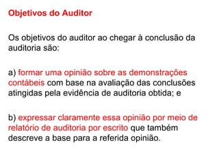 Objetivos do Auditor
Os objetivos do auditor ao chegar à conclusão da
auditoria são:
a) formar uma opinião sobre as demonstrações
contábeis com base na avaliação das conclusões
atingidas pela evidência de auditoria obtida; e
b) expressar claramente essa opinião por meio de
relatório de auditoria por escrito que também
descreve a base para a referida opinião.
 