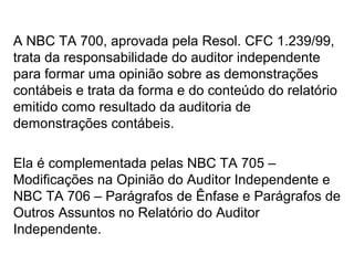 A NBC TA 700, aprovada pela Resol. CFC 1.239/99,
trata da responsabilidade do auditor independente
para formar uma opinião sobre as demonstrações
contábeis e trata da forma e do conteúdo do relatório
emitido como resultado da auditoria de
demonstrações contábeis.
Ela é complementada pelas NBC TA 705 –
Modificações na Opinião do Auditor Independente e
NBC TA 706 – Parágrafos de Ênfase e Parágrafos de
Outros Assuntos no Relatório do Auditor
Independente.
 