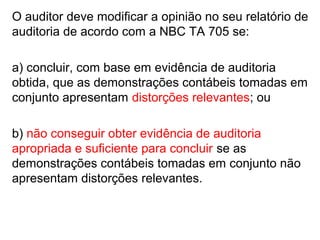 O auditor deve modificar a opinião no seu relatório de
auditoria de acordo com a NBC TA 705 se:
a) concluir, com base em evidência de auditoria
obtida, que as demonstrações contábeis tomadas em
conjunto apresentam distorções relevantes; ou
b) não conseguir obter evidência de auditoria
apropriada e suficiente para concluir se as
demonstrações contábeis tomadas em conjunto não
apresentam distorções relevantes.
 