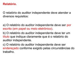 Relatório.
O relatório do auditor independente deve atender a
diversos requisitos:
a) O relatório do auditor independente deve ser por
escrito (em papel ou meio eletrônico).
b) O relatório do auditor independente deve ter um
título que indique claramente que é o relatório do
auditor independente.
c) O relatório do auditor independente deve ser
endereçado conforme exigido pelas circunstâncias do
trabalho.
 