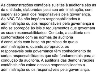 As demonstrações contábeis sujeitas à auditoria são as
da entidade, elaboradas pela sua administração, com
supervisão geral dos responsáveis pela governança.
As NBC TAs não impõem responsabilidades à
administração ou aos responsáveis pela governança e
não se sobrepõe às leis e regulamentos que governam
as suas responsabilidades. Contudo, a auditoria em
conformidade com as normas de auditoria
é conduzida com base na premissa de que a
administração e, quando apropriado, os
responsáveis pela governança têm conhecimento de
certas responsabilidades que são fundamentais para a
condução da auditoria. A auditoria das demonstrações
contábeis não exime dessas responsabilidades a
administração ou os responsáveis pela governança.
 