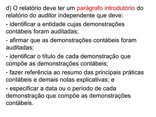 d) O relatório deve ter um parágrafo introdutório do
relatório do auditor independente que deve:
- identificar a entidade cujas demonstrações
contábeis foram auditadas;
- afirmar que as demonstrações contábeis foram
auditadas;
- identificar o título de cada demonstração que
compõe as demonstrações contábeis;
- fazer referência ao resumo das principais práticas
contábeis e demais notas explicativas; e
- especificar a data ou o período de cada
demonstração que compõe as demonstrações
contábeis.
 