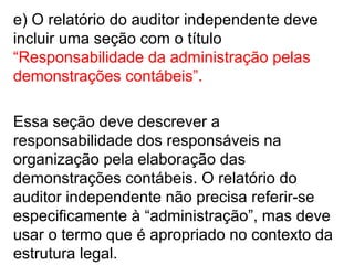 e) O relatório do auditor independente deve
incluir uma seção com o título
“Responsabilidade da administração pelas
demonstrações contábeis”.
Essa seção deve descrever a
responsabilidade dos responsáveis na
organização pela elaboração das
demonstrações contábeis. O relatório do
auditor independente não precisa referir-se
especificamente à “administração”, mas deve
usar o termo que é apropriado no contexto da
estrutura legal.
 