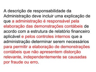 A descrição de responsabilidade da
Administração deve incluir uma explicação de
que a administração é responsável pela
elaboração das demonstrações contábeis de
acordo com a estrutura de relatório financeiro
aplicável e pelos controles internos que a
administração determinar serem necessários
para permitir a elaboração de demonstrações
contábeis que não apresentem distorção
relevante, independentemente se causadas
por fraude ou erro.
 