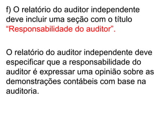 f) O relatório do auditor independente
deve incluir uma seção com o título
“Responsabilidade do auditor”.
O relatório do auditor independente deve
especificar que a responsabilidade do
auditor é expressar uma opinião sobre as
demonstrações contábeis com base na
auditoria.
 
