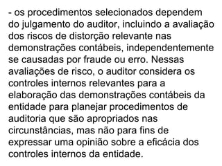 - os procedimentos selecionados dependem
do julgamento do auditor, incluindo a avaliação
dos riscos de distorção relevante nas
demonstrações contábeis, independentemente
se causadas por fraude ou erro. Nessas
avaliações de risco, o auditor considera os
controles internos relevantes para a
elaboração das demonstrações contábeis da
entidade para planejar procedimentos de
auditoria que são apropriados nas
circunstâncias, mas não para fins de
expressar uma opinião sobre a eficácia dos
controles internos da entidade.
 