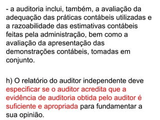 - a auditoria inclui, também, a avaliação da
adequação das práticas contábeis utilizadas e
a razoabilidade das estimativas contábeis
feitas pela administração, bem como a
avaliação da apresentação das
demonstrações contábeis, tomadas em
conjunto.
h) O relatório do auditor independente deve
especificar se o auditor acredita que a
evidência de auditoria obtida pelo auditor é
suficiente e apropriada para fundamentar a
sua opinião.
 
