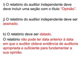 i) O relatório do auditor independente deve
deve incluir uma seção com o título “Opinião”.
j) O relatório do auditor independente deve ser
assinado.
k) O relatório deve ser datado.
O relatório não pode ter data anterior à data
em que o auditor obteve evidência de auditoria
apropriada e suficiente para fundamentar a
sua opinião.
 