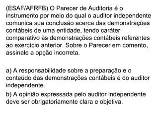 (ESAF/AFRFB) O Parecer de Auditoria é o
instrumento por meio do qual o auditor independente
comunica sua conclusão acerca das demonstrações
contábeis de uma entidade, tendo caráter
comparativo às demonstrações contábeis referentes
ao exercício anterior. Sobre o Parecer em comento,
assinale a opção incorreta.
a) A responsabilidade sobre a preparação e o
conteúdo das demonstrações contábeis é do auditor
independente.
b) A opinião expressada pelo auditor independente
deve ser obrigatoriamente clara e objetiva.
 