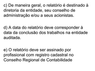 c) De maneira geral, o relatório é destinado à
diretoria da entidade, seu conselho de
administração e/ou a seus acionistas.
d) A data do relatório deve corresponder à
data da conclusão dos trabalhos na entidade
auditada.
e) O relatório deve ser assinado por
profissional com registro cadastral no
Conselho Regional de Contabilidade
 