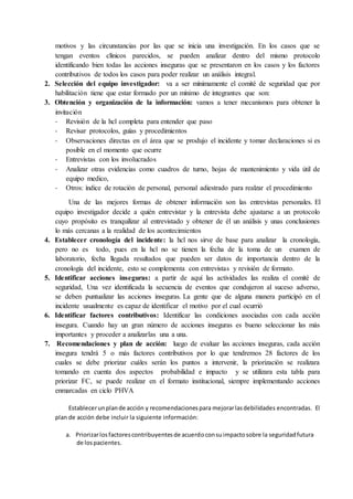 motivos y las circunstancias por las que se inicia una investigación. En los casos que se
tengan eventos clínicos parecidos, se pueden analizar dentro del mismo protocolo
identificando bien todas las acciones inseguras que se presentaron en los casos y los factores
contributivos de todos los casos para poder realizar un análisis integral.
2. Selección del equipo investigador: va a ser mínimamente el comité de seguridad que por
habilitación tiene que estar formado por un mínimo de integrantes que son:
3. Obtención y organización de la información: vamos a tener mecanismos para obtener la
invitación
- Revisión de la hcl completa para entender que paso
- Revisar protocolos, guías y procedimientos
- Observaciones directas en el área que se produjo el incidente y tomar declaraciones si es
posible en el momento que ocurre
- Entrevistas con los involucrados
- Analizar otras evidencias como cuadros de turno, hojas de mantenimiento y vida útil de
equipo medico,
- Otros: índice de rotación de personal, personal adiestrado para realzar el procedimiento
Una de las mejores formas de obtener información son las entrevistas personales. El
equipo investigador decide a quién entrevistar y la entrevista debe ajustarse a un protocolo
cuyo propósito es tranquilizar al entrevistado y obtener de él un análisis y unas conclusiones
lo más cercanas a la realidad de los acontecimientos
4. Establecer cronología del incidente: la hcl nos sirve de base para analizar la cronología,
pero no es todo, pues en la hcl no se tienen la fecha de la toma de un examen de
laboratorio, fecha llegada resultados que pueden ser datos de importancia dentro de la
cronología del incidente, esto se complementa con entrevistas y revisión de formato.
5. Identificar acciones inseguras: a partir de aquí las actividades las realiza el comité de
seguridad, Una vez identificada la secuencia de eventos que condujeron al suceso adverso,
se deben puntualizar las acciones inseguras. La gente que de alguna manera participó en el
incidente usualmente es capaz de identificar el motivo por el cual ocurrió
6. Identificar factores contributivos: Identificar las condiciones asociadas con cada acción
insegura. Cuando hay un gran número de acciones inseguras es bueno seleccionar las más
importantes y proceder a analizarlas una a una.
7. Recomendaciones y plan de acción: luego de evaluar las acciones inseguras, cada acción
insegura tendrá 5 o más factores contributivos por lo que tendremos 28 factores de los
cuales se debe priorizar cuáles serán los puntos a intervenir, la priorización se realizara
tomando en cuenta dos aspectos probabilidad e impacto y se utilizara esta tabla para
priorizar FC, se puede realizar en el formato institucional, siempre implementando acciones
enmarcadas en ciclo PHVA
Establecerunplande acción y recomendacionespara mejorarlasdebilidades encontradas. El
plan de acción debe incluir la siguiente información:
a. Priorizarlosfactorescontribuyentesde acuerdoconsuimpactosobre la seguridadfutura
de lospacientes.
 