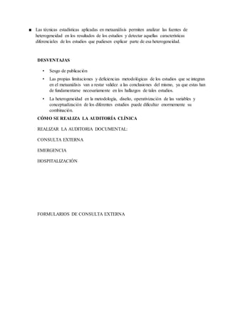■ Las técnicas estadísticas aplicadas en metaanálisis permiten analizar las fuentes de
heterogeneidad en los resultados de los estudios y detectar aquellas características
diferenciales de los estudios que pudiesen explicar parte de esa heterogeneidad.
DESVENTAJAS
• Sesgo de publicación
• Las propias limitaciones y deficiencias metodológicas de los estudios que se integran
en el metaanálisis van a restar validez a las conclusiones del mismo, ya que estas han
de fundamentarse necesariamente en los hallazgos de tales estudios.
• La heterogeneidad en la metodología, diseño, operativización de las variables y
conceptualización de los diferentes estudios puede dificultar enormemente su
combinación.
CÓMO SE REALIZA LA AUDITORÍA CLÍNICA
REALIZAR LA AUDITORIA DOCUMENTAL:
CONSULTA EXTERNA
EMERGENCIA
HOSPITALIZACIÓN
FORMULARIOS DE CONSULTA EXTERNA
 
