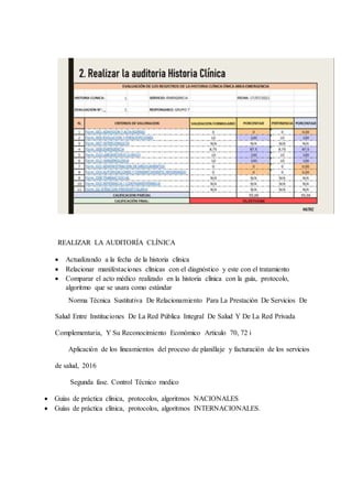 REALIZAR LA AUDITORÍA CLÍNICA
 Actualizando a la fecha de la historia clínica
 Relacionar manifestaciones clínicas con el diagnóstico y este con el tratamiento
 Comparar el acto médico realizado en la historia clínica con la guía, protocolo,
algoritmo que se usara como estándar
Norma Técnica Sustitutiva De Relacionamiento Para La Prestación De Servicios De
Salud Entre Instituciones De La Red Pública Integral De Salud Y De La Red Privada
Complementaria, Y Su Reconocimiento Económico Articulo 70, 72 i
Aplicación de los lineamientos del proceso de planillaje y facturación de los servicios
de salud, 2016
Segunda fase. Control Técnico medico
 Guías de práctica clínica, protocolos, algoritmos NACIONALES
 Guías de práctica clínica, protocolos, algoritmos INTERNACIONALES.
 