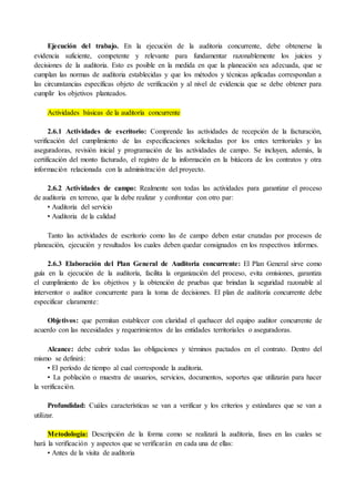 Ejecución del trabajo. En la ejecución de la auditoria concurrente, debe obtenerse la
evidencia suficiente, competente y relevante para fundamentar razonablemente los juicios y
decisiones de la auditoria. Esto es posible en la medida en que la planeación sea adecuada, que se
cumplan las normas de auditoria establecidas y que los métodos y técnicas aplicadas correspondan a
las circunstancias específicas objeto de verificación y al nivel de evidencia que se debe obtener para
cumplir los objetivos planteados.
Actividades básicas de la auditoría concurrente
2.6.1 Actividades de escritorio: Comprende las actividades de recepción de la facturación,
verificación del cumplimiento de las especificaciones solicitadas por los entes territoriales y las
aseguradoras, revisión inicial y programación de las actividades de campo. Se incluyen, además, la
certificación del monto facturado, el registro de la información en la bitácora de los contratos y otra
información relacionada con la administración del proyecto.
2.6.2 Actividades de campo: Realmente son todas las actividades para garantizar el proceso
de auditoria en terreno, que la debe realizar y confrontar con otro par:
• Auditoria del servicio
• Auditoria de la calidad
Tanto las actividades de escritorio como las de campo deben estar cruzadas por procesos de
planeación, ejecución y resultados los cuales deben quedar consignados en los respectivos informes.
2.6.3 Elaboración del Plan General de Auditoria concurrente: El Plan General sirve como
guía en la ejecución de la auditoría, facilita la organización del proceso, evita omisiones, garantiza
el cumplimiento de los objetivos y la obtención de pruebas que brindan la seguridad razonable al
interventor o auditor concurrente para la toma de decisiones. El plan de auditoría concurrente debe
especificar claramente:
Objetivos: que permitan establecer con claridad el quehacer del equipo auditor concurrente de
acuerdo con las necesidades y requerimientos de las entidades territoriales o aseguradoras.
Alcance: debe cubrir todas las obligaciones y términos pactados en el contrato. Dentro del
mismo se definirá:
• El período de tiempo al cual corresponde la auditoria.
• La población o muestra de usuarios, servicios, documentos, soportes que utilizarán para hacer
la verificación.
Profundidad: Cuáles características se van a verificar y los criterios y estándares que se van a
utilizar.
Metodología: Descripción de la forma como se realizará la auditoria, fases en las cuales se
hará la verificación y aspectos que se verificarán en cada una de ellas:
• Antes de la visita de auditoria
 