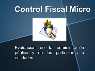 Control Fiscal Micro
Evaluación de la administración
pública y de los particulares o
entidades
 