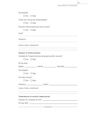 87
                                                       RELATÓRIOS   DE SUPERVISÃO




Do hospital?
        ᮀ Sim ᮀ Não
Conta com serviço de anestesiologia?
        ᮀ Sim ᮀ Não
Paciente referenciado para outro serviço?
        ᮀ Sim ᮀ Não
Qual?


Distância:


Como é feita a referência?



UNIDADE   DE   TERAPIA INTENSIVA
Unidade de Terapia Intensiva do próprio pronto - socorro?
        ᮀ Sim ᮀ Não
Nº de leitos:
Adulto __________________ Infantil __________________ Neonatal __________________

Do hospital?
        ᮀ Sim ᮀ Não
De outro serviço?
        ᮀ Sim ᮀ Não
Distância: _______________________ Onde? _________________________________________

Como é feita a referência?



TRANSFERÊNCIAS    DE PACIENTES (AMBULÂNCIAS)

Quantas em condição de uso? ___________________________________________________
De que tipo? ______________________________________________________________________
 