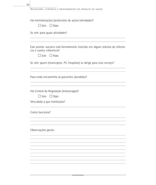 90
     AUDITORIA,   CONTROLE E PROGRAMAÇÃO DE SERVIÇOS DE SAÚDE




     Há normatizações / protocolos de ações / atividades?
           ᮀ Sim ᮀ Não
     Se sim, para quais atividades?



     Este pronto - socorro está formalmente inserido em algum sistema de referên-
     cia e contra - referência?
           ᮀ Sim ᮀ Não
     Se sim, quem (municípios, PS, hospitais) se dirige para esse serviço?



     Para onde encaminha os pacientes atendidos?



     Há Central de Regulação (leitos/vagas)?
           ᮀ Sim ᮀ Não
     Vinculada a que instituição?


     Como funciona?




     Observações gerais:
 