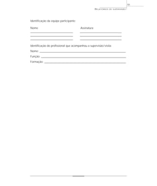 91
                                                        RELATÓRIOS   DE SUPERVISÃO




Identificação da equipe participante:

Nome                                       Assinatura
______________________________________     _____________________________________
______________________________________     _____________________________________
______________________________________     _____________________________________

Identificação do profissional que acompanhou a supervisão / visita:
Nome: _____________________________________________________________________________
Função: ____________________________________________________________________________
Formação: _________________________________________________________________________
 