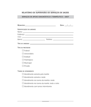 RELATÓRIO DE SUPERVISÃO DE SERVIÇOS DE SAÚDE

        SERVIÇOS DE APOIO DIAGNÓSTICO E TERAPÊUTICO – SADT




MUNICÍPIO:_______________________________________________          DATA: ___/___/___

IDENTIFICAÇÃO   DA UNIDADE

Nome: ______________________________________________________________________________
Endereço: __________________________________________________________________________
CGC: _______________________________________________________________________________
Bairro: __________________________________ Telefone: _______________________________

TIPO   DE UNIDADE:   ___________________________________________________________________

TIPO   DE PRESTADOR

        ᮀ Federal
        ᮀ Universitário
        ᮀ Estadual
        ᮀ Filantrópico
        ᮀ Municipal
        ᮀ Privado

TURNO    DE ATENDIMENTO

        ᮀ Atendimento somente pela manhã
        ᮀ Atendimento somente à tarde
        ᮀ Atendimento nos turnos da manhã e tarde
        ᮀ Atendimento nos turnos da manhã, tarde e noite
        ᮀ Atendimento com turnos intermitentes
 