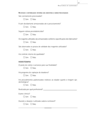 97
                                                       RELATÓRIOS   DE SUPERVISÃO




RECEPÇÃO   E DISTRIBUIÇÃO INTERNA DAS AMOSTRAS A SEREM PROCESSADAS

São corretamente processadas?
      ᮀ Sim ᮀ Não
Ficam devidamente armazenadas até o processamento?
      ᮀ Sim ᮀ Não
Seguem rotinas preestabelecidas?
      ᮀ Sim ᮀ Não
Os reagentes utilizados são armazenados conforme especificações dos fabricantes?
      ᮀ Sim ᮀ Não
São observados os prazos de validade dos reagentes utilizados?
      ᮀ Sim ᮀ Não
Há controle interno de qualidade?
      ᮀ Sim ᮀ Não
HEMOTERAPIA
O posto de coleta é exclusivo para sua finalidade?
      ᮀ Sim ᮀ Não
Há programa de captação de doadores?
      ᮀ Sim ᮀ Não
Há procedimentos padronizados relativos ao doador quanto à triagem epi-
demiológica?
      ᮀ Sim ᮀ Não
Realizada por qual profissional? _________________________________________________

Exame clínico?
      ᮀ Sim ᮀ Não
Durante a doação é utilizada cadeira reclinável?
      ᮀ Sim ᮀ Não
 