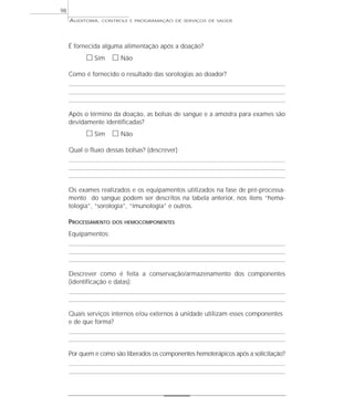 98
     AUDITORIA,   CONTROLE E PROGRAMAÇÃO DE SERVIÇOS DE SAÚDE




     É fornecida alguma alimentação após a doação?
           ᮀ Sim ᮀ Não
     Como é fornecido o resultado das sorologias ao doador?




     Após o término da doação, as bolsas de sangue e a amostra para exames são
     devidamente identificadas?
           ᮀ Sim ᮀ Não
     Qual o fluxo dessas bolsas? (descrever)




     Os exames realizados e os equipamentos utilizados na fase de pré-processa-
     mento do sangue podem ser descritos na tabela anterior, nos itens “hema-
     tologia”, “sorologia”, “imunologia” e outros.

     PROCESSAMENTO   DOS HEMOCOMPONENTES

     Equipamentos:




     Descrever como é feita a conservação/armazenamento dos componentes
     (identificação e datas):



     Quais serviços internos e/ou externos à unidade utilizam esses componentes
     e de que forma?



     Por quem e como são liberados os componentes hemoterápicos após a solicitação?
 