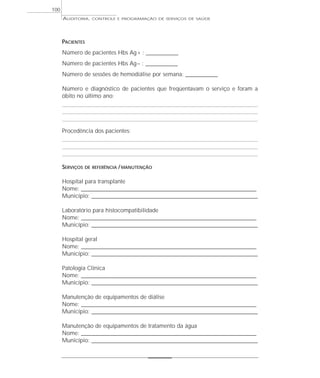 100
      AUDITORIA,   CONTROLE E PROGRAMAÇÃO DE SERVIÇOS DE SAÚDE




      PACIENTES
      Número de pacientes Hbs Ag + : ______________
      Número de pacientes Hbs Ag – : ______________
      Número de sessões de hemodiálise por semana: ______________

      Número e diagnóstico de pacientes que freqüentavam o serviço e foram a
      óbito no último ano:




      Procedência dos pacientes:




      SERVIÇOS   DE REFERÊNCIA / MANUTENÇÃO


      Hospital para transplante
      Nome: _____________________________________________________________________________
      Município: _________________________________________________________________________

      Laboratório para histocompatibilidade
      Nome: _____________________________________________________________________________
      Município: _________________________________________________________________________

      Hospital geral
      Nome: _____________________________________________________________________________
      Município: _________________________________________________________________________

      Patologia Clínica
      Nome: _____________________________________________________________________________
      Município: _________________________________________________________________________

      Manutenção de equipamentos de diálise
      Nome: _____________________________________________________________________________
      Município: _________________________________________________________________________

      Manutenção de equipamentos de tratamento da água
      Nome: _____________________________________________________________________________
      Município: _________________________________________________________________________
 