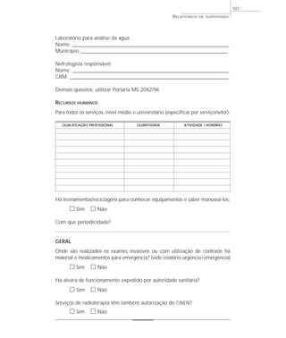 101
                                                        RELATÓRIOS   DE SUPERVISÃO




Laboratório para análise da água
Nome: _____________________________________________________________________________
Município: ________________________________________________________________________

Nefrologista responsável
Nome: _____________________________________________________________________________
CRM: ______________________________________________________________________________

Demais quesitos, utilizar Portaria MS 2042/96

RECURSOS   HUMANOS

Para todos os serviços, nível médio e universitário (especificar por serviço/setor):

   QUALIFICAÇÃO PROFISSIONAL           QUANTIDADE            ATIVIDADE / HORÁRIO




Há treinamentos/reciclagens para conhecer equipamentos e saber manuseá-los:
      ᮀ Sim ᮀ Não
Com que periodicidade?


GERAL
Onde são realizados os exames invasivos ou com utilização de contraste há
material e medicamentos para emergência? (vide relatório urgência/emergência)
      ᮀ Sim ᮀ Não
Há alvará de funcionamento expedido por autoridade sanitária?
      ᮀ Sim ᮀ Não
Serviços de radioterapia têm também autorização do CNEN?
      ᮀ Sim ᮀ Não
 