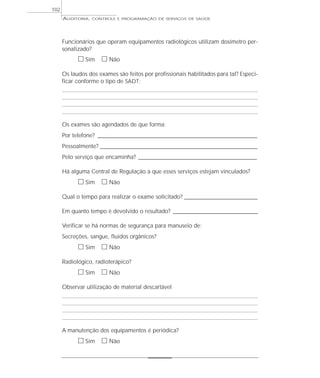 102
      AUDITORIA,   CONTROLE E PROGRAMAÇÃO DE SERVIÇOS DE SAÚDE




      Funcionários que operam equipamentos radiológicos utilizam dosímetro per-
      sonalizado?
            ᮀ Sim ᮀ Não
      Os laudos dos exames são feitos por profissionais habilitados para tal? Especi-
      ficar conforme o tipo de SADT:




      Os exames são agendados de que forma:
      Por telefone? ______________________________________________________________________
      Pessoalmente? _____________________________________________________________________
      Pelo serviço que encaminha? ____________________________________________________

      Há alguma Central de Regulação a que esses serviços estejam vinculados?
            ᮀ Sim ᮀ Não
      Qual o tempo para realizar o exame solicitado? ________________________________

      Em quanto tempo é devolvido o resultado? _____________________________________

      Verificar se há normas de segurança para manuseio de:
      Secreções, sangue, fluidos orgânicos?
            ᮀ Sim ᮀ Não
      Radiológico, radioterápico?
            ᮀ Sim ᮀ Não
      Observar utilização de material descartável




      A manutenção dos equipamentos é periódica?
            ᮀ Sim ᮀ Não
 
