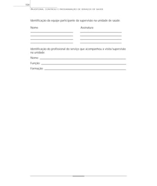 104
      AUDITORIA,   CONTROLE E PROGRAMAÇÃO DE SERVIÇOS DE SAÚDE




      Identificação da equipe participante da supervisão na unidade de saúde:

      Nome                                       Assinatura
      ______________________________________     _____________________________________
      ______________________________________     _____________________________________
      ______________________________________     _____________________________________
      ______________________________________     _____________________________________

      Identificação do profissional do serviço que acompanhou a visita / supervisão
      na unidade:
      Nome: _____________________________________________________________________________
      Função: ____________________________________________________________________________
      Formação: _________________________________________________________________________
 