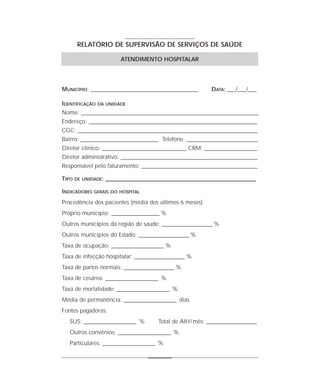 RELATÓRIO DE SUPERVISÃO DE SERVIÇOS DE SAÚDE

                           ATENDIMENTO HOSPITALAR




MUNICÍPIO: _______________________________________________         DATA: ___/___/___

IDENTIFICAÇÃO   DA UNIDADE

Nome: ______________________________________________________________________________
Endereço: __________________________________________________________________________
CGC: _______________________________________________________________________________
Bairro: __________________________________ Telefone: _______________________________
Diretor clínico: _____________________________________ CRM: _______________________
Diretor administrativo: ____________________________________________________________
Responsável pelo faturamento: ___________________________________________________

TIPO   DE UNIDADE:   __________________________________________________________________

INDICADORES   GERAIS DO HOSPITAL

Procedência dos pacientes (média dos últimos 6 meses)
Próprio município: _____________________ %
Outros municípios da região de saúde: ______________________ %
Outros municípios do Estado: ______________________ %
Taxa de ocupação: _______________________ %
Taxa de infecção hospitalar: ______________________ %
Taxa de partos normais: ______________________ %
Taxa de cesárea: _______________________ %
Taxa de mortalidade: _______________________ %
Média de permanência: _______________________ dias
Fontes pagadoras:
   SUS: _______________________ %           Total de AIH / mês: ______________________
   Outros convênios: _______________________ %
   Particulares: _______________________ %
 