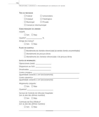 106
      AUDITORIA,    CONTROLE E PROGRAMAÇÃO DE SERVIÇOS DE SAÚDE




      TIPO   DE PRESTADOR

               ᮀ Federal         ᮀ Universitário
               ᮀ Estadual        ᮀ Filantrópico
               ᮀ Municipal       ᮀ Privado
               ᮀ Consórcio intermunicipal
      CARACTERIZAÇÃO     DA UNIDADE

      FIDEPS
               ᮀ Sim ᮀ Não
      Quanto? ______________________ %
      Amigo da criança?
               ᮀ Sim ᮀ Não
      FLUXO    DA CLIENTELA

               ᮀ Atendimento de clientela referenciada (só atende clientes encaminhados)
               ᮀ Atendimento de procura direta
               ᮀ Atendimento de clientela referenciada e de procura direta
      LEITOS   DE INTERNAÇÃO

      Operacionais (total): ______________________
      Disponíveis ao SUS: ______________________
      Desativados: ______________________________
      Centro cirúrgico: __________________________________________________________________
      (quantidade existente e em funcionamento)
      Centro obstétrico: ________________________________________________________________
      (quantidade existente e em funcionamento)

      Alojamento conjunto:
               ᮀ Sim ᮀ Não
      Quantos? _____________________________________

      Serviço de Controle de Infecção Hospitalar:
      (ver as atas das últimas reuniões)
               ᮀ Sim ᮀ Não
      Comissão de Ética Médica?
      (ver as atas das últimas reuniões)
               ᮀ Sim ᮀ Não
 