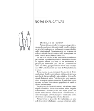 NOTAS EXPLICATIVAS




      UM    POUCO DE HISTÓRIA
       As duas últimas décadas foram marcadas por inten-
sas transformações no sistema de saúde brasileiro, intima-
mente relacionadas com as mudanças ocorridas no âmbito
político-institucional. Simultaneamente ao processo de
redemocratização iniciado nos anos 80, o país passou por
grave crise na área econômico-financeira.
   No início da década de 80, procurou-se consolidar o
processo de expansão da cobertura assistencial iniciado
na segunda metade dos anos 70, em atendimento às
proposições formuladas pela OMS na Conferência de
Alma-Ata (1978), que preconizava “Saúde para Todos no
Ano 2000”, principalmente por meio da Atenção Primária
à Saúde.
   Nessa mesma época, começa o Movimento da Refor-
ma Sanitária Brasileira, constituído inicialmente por uma
parcela da intelectualidade universitária e dos profis-
sionais da área da saúde. Posteriormente, incorporaram-
se ao movimento outros segmentos da sociedade, como
centrais sindicais, movimentos populares de saúde e
alguns parlamentares.
   As proposições desse movimento, iniciado em pleno
regime autoritário da ditadura militar, eram dirigidas
basicamente à construção de uma nova política de
saúde efetivamente democrática, considerando a
descentralização, universalização e unificação como
elementos essenciais para a reforma do setor.
   Várias foram as propostas de implantação de uma
rede de serviços voltada para a atenção primária à saúde,
 