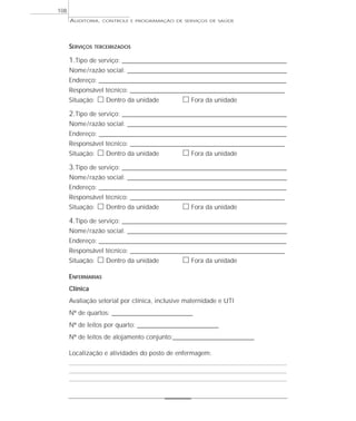 108
      AUDITORIA,    CONTROLE E PROGRAMAÇÃO DE SERVIÇOS DE SAÚDE




      SERVIÇOS   TERCEIRIZADOS

      1.Tipo de serviço: _________________________________________________________________
      Nome / razão social: _______________________________________________________________
      Endereço: __________________________________________________________________________
      Responsável técnico: _____________________________________________________________
      Situação:   ᮀ Dentro da unidade            ᮀ Fora da unidade
      2.Tipo de serviço: _________________________________________________________________
      Nome / razão social: _______________________________________________________________
      Endereço: __________________________________________________________________________
      Responsável técnico: _____________________________________________________________
      Situação:   ᮀ Dentro da unidade            ᮀ Fora da unidade
      3.Tipo de serviço: _________________________________________________________________
      Nome / razão social: _______________________________________________________________
      Endereço: __________________________________________________________________________
      Responsável técnico: _____________________________________________________________
      Situação:   ᮀ Dentro da unidade            ᮀ Fora da unidade
      4.Tipo de serviço: _________________________________________________________________
      Nome / razão social: _______________________________________________________________
      Endereço: __________________________________________________________________________
      Responsável técnico: _____________________________________________________________
      Situação:   ᮀ Dentro da unidade            ᮀ Fora da unidade
      ENFERMARIAS
      Clínica
      Avaliação setorial por clínica, inclusive maternidade e UTI
      Nº de quartos: ________________________________
      Nº de leitos por quarto: ________________________________
      Nº de leitos de alojamento conjunto:________________________________

      Localização e atividades do posto de enfermagem:
 