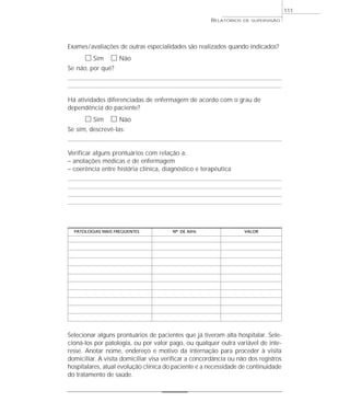 111
                                                      RELATÓRIOS   DE SUPERVISÃO




Exames / avaliações de outras especialidades são realizados quando indicados?
      ᮀ Sim ᮀ Não
Se não, por quê?



Há atividades diferenciadas de enfermagem de acordo com o grau de
dependência do paciente?
      ᮀ Sim ᮀ Não
Se sim, descrevê-las:


Verificar alguns prontuários com relação a:
– anotações médicas e de enfermagem
– coerência entre história clínica, diagnóstico e terapêutica




  PATOLOGIAS MAIS FREQÜENTES            Nº DE AIHs                 VALOR




Selecionar alguns prontuários de pacientes que já tiveram alta hospitalar. Sele-
cioná-los por patologia, ou por valor pago, ou qualquer outra variável de inte-
resse. Anotar nome, endereço e motivo da internação para proceder à visita
domiciliar. A visita domiciliar visa verificar a concordância ou não dos registros
hospitalares, atual evolução clínica do paciente e a necessidade de continuidade
do tratamento de saúde.
 
