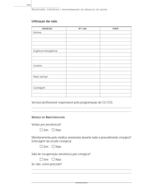 114
      AUDITORIA,       CONTROLE E PROGRAMAÇÃO DE SERVIÇOS DE SAÚDE




      Utilização das salas

                  CIRURGIAS                  Nº / DIA                PORTE

       Eletivas




       Urgência / emergência




       Cesárea



       Parto normal



       Curetagem




      Serviço / profissional responsável pela programação do CC / CO:



      SERVIÇO     DE   ANESTESIOLOGIA

      Visitas pré-anestésicas?
             ᮀ Sim ᮀ Não
      Monitoramento pelo médico anestesista durante todo o procedimento cirúrgico?
      (checagem da escala cirúrgica)
             ᮀ Sim ᮀ Não
      Sala de recuperação anestésica pós-cirúrgica?
             ᮀ Sim ᮀ Não
      Se não, como procede?
 