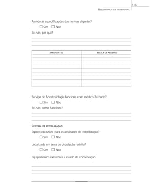 115
                                                    RELATÓRIOS   DE SUPERVISÃO




Atende às especificações das normas vigentes?
      ᮀ Sim ᮀ Não
Se não, por quê?




               ANESTESISTAS                        ESCALA DE PLANTÃO




Serviço de Anestesiologia funciona com médico 24 horas?
      ᮀ Sim ᮀ Não
Se não, como funciona?




CENTRAL   DE ESTERILIZAÇÃO

Espaço exclusivo para as atividades de esterilização?
      ᮀ Sim ᮀ Não
Localizada em área de circulação restrita?
      ᮀ Sim ᮀ Não
Equipamentos existentes e estado de conservação:
 