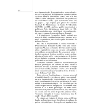 XIV
      com hierarquização, descentralização e universalização,
      iniciando-se já a partir do Programa de Interiorização das
      Ações de Saúde e Saneamento (PIASS), em 1976. Em
      1980, foi criado o Programa Nacional de Serviços Básicos
      de Saúde (PREV-SAÚDE) – que, na realidade, nunca saiu
      do papel –, logo seguido pelo plano do Conselho
      Nacional de Administração da Saúde Previdenciária
      (CONASP), em 1982, a partir do qual foi implementada a
      política de Ações Integradas de Saúde (AIS), em 1983.
      Estas constituíram uma estratégia de extrema importân-
      cia para o processo de descentralização da saúde.
         A 8ª Conferência Nacional da Saúde, realizada em
      março de 1986, considerada um marco histórico, con-
      sagra os princípios preconizados pelo Movimento da
      Reforma Sanitária.
         Em 1987 é implementado o Sistema Unificado e
      Descentralizado de Saúde (SUDS), como uma consoli-
      dação das AIS, que adota como diretrizes a universaliza-
      ção e a eqüidade no acesso aos serviços, a integralidade
      dos cuidados, a regionalização dos serviços de saúde e
      implementação de distritos sanitários, a descentraliza-
      ção das ações de saúde, o desenvolvimento de institui-
      ções colegiadas gestoras e o desenvolvimento de uma
      política de recursos humanos.
         O capítulo dedicado à saúde na nova Constituição
      Federal, promulgada em outubro de 1988, retrata o
      resultado de todo o processo desenvolvido ao longo
      dessas duas décadas, criando o Sistema Único de Saúde
      (SUS) e determinando que “a saúde é direito de todos e
      dever do Estado” (art. 196).
         Entre outros, a Constituição prevê o acesso universal
      e igualitário às ações e serviços de saúde, com regionali-
      zação e hierarquização, descentralização com direção
      única em cada esfera de governo, participação da comu-
      nidade e atendimento integral, com prioridade para as
      atividades preventivas, sem prejuízo dos serviços assis-
      tenciais. A Lei nº 8.080, promulgada em 1990, opera-
      cionaliza as disposições constitucionais. São atribuições
      do SUS em seus três níveis de governo, além de outras,
      “ordenar a formação de recursos humanos na área de
      saúde” (CF, art. 200, inciso III).
         No entanto, um conjunto de fatores – como problemas
      ligados ao financiamento, ao clientelismo, à mudança do
      padrão epidemiológico e demográfico da população, aos
 