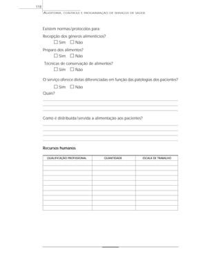 118
      AUDITORIA,   CONTROLE E PROGRAMAÇÃO DE SERVIÇOS DE SAÚDE




      Existem normas / protocolos para:
      Recepção dos gêneros alimentícios?
            ᮀ Sim ᮀ Não
      Preparo dos alimentos?
            ᮀ Sim ᮀ Não
      Técnicas de conservação de alimentos?
            ᮀ Sim ᮀ Não
      O serviço oferece dietas diferenciadas em função das patologias dos pacientes?
            ᮀ Sim ᮀ Não
      Quais?




      Como é distribuída / servida a alimentação aos pacientes?




      Recursos humanos

        QUALIFICAÇÃO PROFISSIONAL         QUANTIDADE              ESCALA DE TRABALHO
 