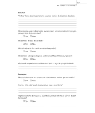 119
                                                    RELATÓRIOS   DE SUPERVISÃO




FARMÁCIA
Verificar forma de armazenamento segundo normas da Vigilância Sanitária:




Há geladeira para medicamentos que precisam ser conservados refrigerados,
com controle de temperatura?
      ᮀ Sim ᮀ Não
Há controle de data de validade?
      ᮀ Sim ᮀ Não
Há padronização dos medicamentos dispensados?
      ᮀ Sim ᮀ Não
Há controle sobre psicotrópicos (as Portarias MS 27/28 são cumpridas)?
      ᮀ Sim ᮀ Não
O controle / responsabilidade desse setor está a cargo de que profissional?




LAVANDERIA
Há possibilidade de troca de roupas diariamente e sempre que necessário?
      ᮀ Sim ᮀ Não
Como é feito o transporte de roupa suja para a lavanderia?




O processamento de roupas na lavanderia utiliza o sistema de barreira de con-
taminação?
      ᮀ Sim ᮀ Não
 