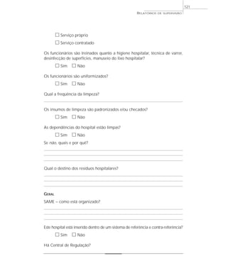121
                                                       RELATÓRIOS   DE SUPERVISÃO




        ᮀ Serviço próprio
        ᮀ Serviço contratado
Os funcionários são treinados quanto a higiene hospitalar, técnica de varrer,
desinfecção de superfícies, manuseio do lixo hospitalar?
        ᮀ Sim ᮀ Não
Os funcionários são uniformizados?
        ᮀ Sim ᮀ Não
Qual a freqüência da limpeza?


Os insumos de limpeza são padronizados e/ou checados?
        ᮀ Sim ᮀ Não
As dependências do hospital estão limpas?
        ᮀ Sim ᮀ Não
Se não, quais e por quê?




Qual o destino dos resíduos hospitalares?




GERAL
SAME – como está organizado?




Este hospital está inserido dentro de um sistema de referência e contra-referência?
        ᮀ Sim ᮀ Não
Há Central de Regulação?
 