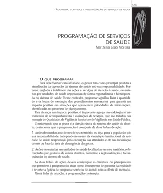 125
                   AUDITORIA,   CONTROLE E PROGRAMAÇÃO DE SERVIÇOS DE SAÚDE




                     PROGRAMAÇÃO DE SERVIÇOS
                                   DE SAÚDE
                                                    Marizélia Leão Moreira




      O   QUE PROGRAMAR
       Para desenvolver essa atividade, o gestor terá como principal produto a
visualização da operação do sistema de saúde sob sua responsabilidade. Por-
tanto, engloba a totalidade das ações e serviços de atenção à saúde, executa-
dos por unidades de saúde organizadas de forma regionalizada e hierarquiza-
da no sistema de saúde. Nesse contexto, programar significa listar a quantida-
de e os locais de execução dos procedimentos necessários para garantir um
impacto positivo em situações que apresentem prioridades de intervenções,
identificadas no processo de planejamento.
   Para alcançar um impacto positivo, é importante agregar metodologias e ins-
trumentos de acompanhamento e avaliações de serviços, que são tratados nos
manuais de Qualidade, de Vigilância Sanitária e de Vigilância em Saúde Pública.
   Considerando que o gestor é a direção única do sistema de saúde do distri-
to, destacamos que a programação é composta de duas linhas de ação:
1. Ações destinadas aos clientes de seu território, ou seja, para a população sob
sua responsabilidade, independentemente da vinculação institucional da uni-
dade de saúde responsável pela execução das atividades e de sua localização
dentro ou fora da área de abrangência do gestor.
2. Ações executadas em unidades de saúde localizadas em seu território, refe-
renciadas por gestores de outros distritos, conforme a regionalização e hierar-
quização do sistema de saúde.
   As duas linhas de ações devem contemplar as diretrizes do planejamento
que permitem à programação atuar como instrumento de garantia da eqüidade
e reverter a óptica de programar serviços de acordo com a oferta do mercado.
   Nessa linha de atuação, a programação contempla:
 