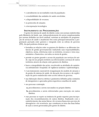 126
      AUDITORIA,   CONTROLE E PROGRAMAÇÃO DE SERVIÇOS DE SAÚDE




            • o atendimento às necessidades reais da população;
            • a resolubilidade das unidades de saúde envolvidas;
            • a disponibilidade de recursos;
            • os protocolos de atuação;
            • a incorporação tecnológica.

            INSTRUMENTO         DE   PROGRAMAÇÃO
             O gestor do sistema de saúde do distrito conta com normas estabelecidas
      pelo Ministério da Saúde, que, independentemente de serem complementadas
      por normas definidas em nível estadual, norteiam as atividades de programa-
      ção de serviços de saúde e atualmente têm como principal instrumento a pro-
      gramação pactuada entre gestores e integrada entre as esferas de governo
      (PPI), da qual podemos destacar que:
            • formaliza as relações entre os gestores de distritos e as diferentes ins-
              tâncias de gestão governamental, traduzindo suas responsabilidades,
              objetivos, metas, referências entre os territórios, recursos e tetos orça-
              mentários e financeiros, em todos os níveis de gestão;
            • permite ao gestor garantir o acesso da população aos serviços de saú-
              de, seja em seu próprio território ou referenciando a serviços de outros
              territórios através da relação entre gestores de distritos;
            • busca a integralidade das ações, envolvendo as atividades de assistên-
              cia ambulatorial e hospitalar, de vigilância sanitária e epidemiológica;
            • é um instrumento essencial de reorganização do modelo de atenção e
              da gestão do sistema de saúde, de alocação dos recursos e de explici-
              tação do pacto estabelecido entre as três esferas de governo;
            • sua elaboração observa critérios e parâmetros definidos pelas comissões
              de intergestores e aprovados pelos respectivos conselhos de saúde;
            • seu processo contempla:
               a. procedimentos a serem executados no próprio distrito;
               b. procedimentos a serem referenciados para execução em outros
                  distritos;
            • esse processo se repete na instância de gestão superior para incorpo-
              ração dos encaminhamentos de outros distritos, finalizando com o
              estabelecimento das metas físicas e de recursos financeiros por área de
              abrangência e de ocorrência, que constituem os tetos das duas linhas
              de ação a serem gerenciadas pelo gestor do distrito.
 