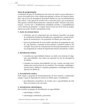 128
      AUDITORIA,      CONTROLE E PROGRAMAÇÃO DE SERVIÇOS DE SAÚDE




      Itens de programação
      A definição do grau de detalhamento das ações de saúde em procedimentos a
      serem executados deve estar voltada para garantir o alcance do impacto plane-
      jado, seja na área de abrangência do próprio distrito ou com encaminhamentos
      para outros, e não apenas de acordo com o custo das ações, que em geral per-
      mite apenas controlar financeiramente o sistema de saúde. Visando à sua moni-
      toração, convém que o detalhamento trabalhado permita a compatibilização
      com o sistema de produção 1. A seguir, descrevemos um rol de itens de progra-
      mação que pode atender à proposição acima.
      1. Ações de atenção básica
              • vacinação, por ser responsável por um impacto específico em grupo
                de atendimento facilmente identificável e quantificável, a partir do pro-
                grama de imunizações e da população do distrito por faixa etária;
              • ações de profissionais de nível médio específicas de programas de saú-
                de, cuja clientela, a exemplo do item anterior, é possível conhecer. Por
                exemplo: busca ativa de comunicantes de doenças transmissíveis, ações
                nos programas de controle de hipertensão arterial, desnutrição e outros.

      2. Atendimento médico
              • consultas nas especialidades básicas ou ainda com inclusão de algu-
                mas especialidades, mas todas com operação na área de abrangência
                do distrito;
              • consultas nas demais especialidades em que o gestor necessita enca-
                minhar para serviços fora de seu território. Por exemplo: cardiologia e
                otorrino para o distrito A, enquanto psiquiatria e neurologia terão aten-
                dimento no distrito B.

      3. Procedimento médico
      Pode seguir a proposta de desmembramento do item anterior, considerando
      sempre o grau de dependência externa ao distrito para o atendimento;
              • procedimentos ortopédicos, de acordo com a especificidade da rede
                física necessária à sua execução.

      4. Atendimentos odontológicos
      São reunidos em grupos de atendimento ou especialidade:
              • odontológico coletivo;
              • odontológico individual e preventivo;

      1. Sistema de Informações Ambulatorial e Hospitalar – SUS
 