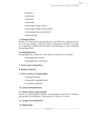 129
                                            PROGRAMAÇÃO   DE SERVIÇOS DE SAÚDE




      • dentística;
      • periodontia;
      • ortodontia;
      • endodontia;
      • odontologia cirúrgica básica;
      • odontologia cirúrgica especializada;
      • traumatologia buco-maxilo-facial;
      • implantodontia.

5. Patologia Clínica
Poderá ser desmembrada para garantir ações específicas de programas de saú-
de, como por exemplo: exames de sífilis no programa de gestantes ou segun-
do a capacidade instalada para bioquímica, hematologia ou outros subgrupos
da patologia clínica.

6. Radiodiagnósticos
São agrupados de acordo com a rede física necessária à sua execução:
      • radiodiagnóstico simples;
      • radiodiagnóstico contrastado.

7. Exames ultra-sonográficos

8. Medicina Nuclear

9. Outros exames de imagenologia
      • tomografia simples;
      • tomografia computadorizada;
      • ressonância magnética.

10. Exames hemodinâmicos

11. Outros exames especializados
Podem ser desmembrados segundo as necessidades específicas de diagnose
para grupos de atendimento, como gestante de alto risco e outros.

12. Terapia renal substitutiva

13. Radioterapia
 