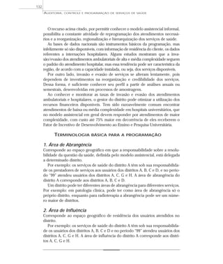 132
      AUDITORIA,   CONTROLE E PROGRAMAÇÃO DE SERVIÇOS DE SAÚDE




         O recurso acima citado, por permitir conhecer o modelo assistencial informal,
      possibilita a constante atividade de reprogramação dos atendimentos necessá-
      rios e a reorganização, regionalização e hierarquização dos serviços de saúde.
         As bases de dados nacionais são instrumentos básicos da programação, mas
      infelizmente só são disponíveis, com informação de residência do cliente, os dados
      referentes a internações hospitalares. Alguns estudos mostraram que a inva-
      são/evasão dos atendimentos ambulatoriais de alta e média complexidade seguem
      o padrão do atendimento hospitalar, mas essa tendência pode ser característica da
      região, de acordo com a capacidade instalada, ou seja, dos serviços disponíveis.
         Por outro lado, invasão e evasão de serviços se alteram lentamente, pois
      dependem de investimentos na reorganização e credibilidade dos serviços.
      Dessa forma, é suficiente conhecer seu perfil a partir de análises anuais ou
      semestrais, desenvolvidas em processos de amostragens.
         Ao conhecer e monitorar as taxas de invasão e evasão dos atendimentos
      ambulatoriais e hospitalares, o gestor do distrito pode otimizar a utilização dos
      recursos financeiros disponíveis. Tem sido razoavelmente comum encontrar
      atendimentos de baixa ou média complexidade em hospitais universitários, que
      no modelo assistencial em geral devem responder por atendimentos de maior
      complexidade, com custo até 75% maior em decorrência de eles receberem o
      Fator de Incentivo de Desenvolvimento ao Ensino e Pesquisa Universitária.

            TERMINOLOGIA          BÁSICA PARA A PROGRAMAÇÃO

      1. Área de Abrangência
      Corresponde ao espaço geográfico em que a responsabilidade sobre a resolu-
      bilidade da questão da saúde, definida pelo modelo assistencial, está delegada
      a determinado distrito.
         Por exemplo: os serviços de saúde do distrito A têm sob sua responsabilida-
      de os prestadores de serviços aos usuários dos distritos A, B, C e D, e no perío-
      do “99” atendeu usuários dos distritos A, C, G e H. A área de abrangência do
      distrito A corresponde aos distritos A, B, C e D.
         Um distrito pode ter diferentes áreas de abrangência para diferentes serviços.
      Por exemplo: em patologia clínica, pode ter como área de abrangência só o
      próprio distrito, enquanto para radioterapia a abrangência pode ser um núme-
      ro maior de distritos.

      2. Área de Influência
      Corresponde ao espaço geográfico de residência dos usuários atendidos no
      distrito.
         Por exemplo: os serviços de saúde do distrito A têm sob sua responsabilida-
      de os usuários dos distritos A, B, C e D e no período “99” atendeu usuários dos
      distritos A, C, G e H. A área de influência do distrito A corresponde aos distri-
      tos A, C, G e H.
 