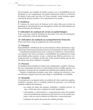 134
      AUDITORIA,   CONTROLE E PROGRAMAÇÃO DE SERVIÇOS DE SAÚDE




      trito B quando uma unidade do distrito A passa a ter a resolubilidade de seu
      problema ou, por reorganização do modelo assistencial, muda-se a referência
      do distrito A para outro que não o B. Nesse exemplo, temos mudança organi-
      zacional da atenção prestada e do comportamento do usuário.

      8. Incidência
      É o número de casos novos de doenças ou de outros fatos que ocorrem na
      população de determinada área de abrangência, dando uma idéia dinâmica do
      desenvolvimento do fenômeno.

      9. Indicadores de avaliação de serviço ou epidemiológico
      Terão como base a data de atendimento do usuário. Nos casos de internações,
      será considerada a data de alta hospitalar.

      10. Indicadores de avaliação ou acompanhamento financeiro
      Terão como base a data de pagamento do serviço prestado.

      11. Estrutura
      Disponibilidade e distribuição dos recursos humanos, físicos, financeiros e orga-
      nizacionais estáveis para operação do processo de prestação de ações de saúde.
         Consideramos incluídos nesse item o sistema de referência e contra-referên-
      cia enquanto rede física necessária à resolubilidade dos problemas de saúde
      apresentados pelos usuários, ou seja, a estrutura que influi no processo e con-
      seqüentemente no resultado, mesmo não sendo possível afirmar que há rela-
      ção direta entre boas condições e resultado.

      12. Processo
      As atividades desenvolvidas na relação entre profissionais e usuários, relaciona-
      das com a adequação das ações ao conhecimento técnico-científico vigente e/ou
      constantes nos protocolos de atendimentos adotados pela unidade de saúde.
         Também consideramos incluídos nesse item o sistema de referência e con-
      tra-referência enquanto processo para atingir a resolubilidade ou resultado.

      13. Resultado
      A conseqüência e/ou impacto sobre as condições de vida e saúde dos usuários,
      incluindo o produto, que é o resultado material do processo, a ser verificado
      mediante análises das mudanças:
            • no estado de saúde dos usuários, atribuídas a cuidados prévios, ou
              seja, o efeito das ações e práticas de saúde implantadas;
            • relacionadas a conhecimentos e comportamentos tanto dos usuários
             como dos profissionais responsáveis pelo processo ou do modelo pro-
             posto, como no caso do sistema de referência e contra-referência;
            • satisfação do usuário decorrente do cuidado prestado.
 